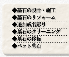 ◆墓石の設計・施工
◆墓石のリフォーム
◆追加戒名彫り
◆墓石のクリーニング
◆墓石の移転
◆ペット墓石